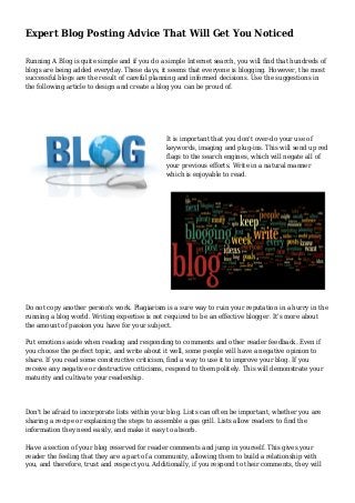 Expert Blog Posting Advice That Will Get You Noticed
Running A Blog is quite simple and if you do a simple Internet search, you will find that hundreds of
blogs are being added everyday. These days, it seems that everyone is blogging. However, the most
successful blogs are the result of careful planning and informed decisions. Use the suggestions in
the following article to design and create a blog you can be proud of.
It is important that you don't over-do your use of
keywords, imaging and plug-ins. This will send up red
flags to the search engines, which will negate all of
your previous efforts. Write in a natural manner
which is enjoyable to read.
Do not copy another person's work. Plagiarism is a sure way to ruin your reputation in a hurry in the
running a blog world. Writing expertise is not required to be an effective blogger. It's more about
the amount of passion you have for your subject.
Put emotions aside when reading and responding to comments and other reader feedback. Even if
you choose the perfect topic, and write about it well, some people will have a negative opinion to
share. If you read some constructive criticism, find a way to use it to improve your blog. If you
receive any negative or destructive criticisms, respond to them politely. This will demonstrate your
maturity and cultivate your readership.
Don't be afraid to incorporate lists within your blog. Lists can often be important, whether you are
sharing a recipe or explaining the steps to assemble a gas grill. Lists allow readers to find the
information they need easily, and make it easy to absorb.
Have a section of your blog reserved for reader comments and jump in yourself. This gives your
reader the feeling that they are a part of a community, allowing them to build a relationship with
you, and therefore, trust and respect you. Additionally, if you respond to their comments, they will
 
