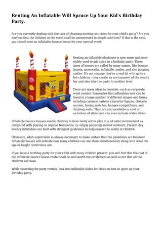 Renting An Inflatable Will Spruce Up Your Kid's Birthday
Party.
Are you currently dealing with the task of choosing exciting activities for your child's party? Are you
nervous that the children at the event shall be uninterested in simple activities? If this is the case,
you should rent an inflatable bounce house for your special event.
Renting an inflatable playhouse is now more and more
widely used to add spice to a birthday party. These
types of houses are called by many names, like bounce
houses, moonwalks, inflatable castles, and also jumping
castles. It's not strange they're a real hit with quite a
few children - they create an environment of the county
fair and also take the party to another level.
There are many ideas to consider, such as corporate
event rentals. Remember that inflatables now can be
found in a large number of different shapes and forms
including common cartoon character figures, obstacle
courses, boxing matches, bungee competitions, and
climbing walls. They are also available in a lot of
variations of slides and can even include water slides.
Inflatable bounce houses enable children to have really active play in a lot safer environment as
compared with playing on regular trampoline, or simply pouncing around outdoors. Present day
bouncy inflatables are built with stringent guidelines to help ensure the safety of children.
Obviously, adult supervision is always necessary to make certain that the guidelines are followed.
Inflatable houses will indicate how many children can use them simultaneously along with what the
age or height restrictions are.
If you have a birthday party for your child with many children present, you will find that the cost of
the inflatable bounce house rental shall be well worth the excitement as well as fun that all the
children will have.
While searching for party rentals, look into inflatable slides for ideas on how to spice up your
birthday party.
 