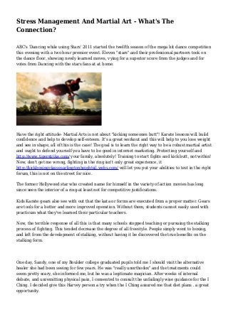Stress Management And Martial Art - What's The
Connection?
ABC's 'Dancing while using Stars' 2011 started the twelfth season of the mega hit dance competition
this evening with a two hour premier event. Eleven "stars" and their professional partners took on
the dance floor, showing newly learned moves, vying for a superior score from the judges and for
votes from Dancing with the stars fans at at home.
Have the right attitude- Martial Arts is not about "kicking someones butt"! Karate lessons will build
confidence and help to develop self-esteem. It's a great workout and this will help to you lose weight
and see in shape, all of this is the case! The goal is to learn the right way to be a robust martial artist
and ought to defend yourself you have to be good in internet marketing. Protecting yourself and
http://www.tigerstrike.com/ your family, absolutely! Training to start fights and kick butt, not within!
Now, don't get me wrong, fighting in the ring isn't only great experience, it
http://kickboxingclassesarlingtonheightsil.webs.com/ will let you put your abilities to test in the right
forum, this is not on the street for nice.
The former Hollywood star who created name for himself in the variety of action movies has long
since seen the interior of a ring-at least not for competitive justifications.
Kids Karate gears also see with out that the kata or forms are executed from a proper matter. Gears
are tools for a better and more improved operation. Without them, students cannot easily used with
practicum what they've learned their particular teachers.
Now, the terrible response of all this is that many schools stopped teaching or pursuing the stalking
process of fighting. This tended decrease the degree of all freestyle. People simply went to boxing,
and left from the development of stalking, without having it be discovered the true benefits on the
stalking form.
One day, Sandy, one of my Boulder college graduated pupils told me I should visit the alternative
healer she had been seeing for few years. He was "really unorthodox" and the treatments could
seem pretty scary, she informed me, but he was a legitimate magician. After weeks of internal
debate, and unremitting physical pain, I consented to consult the unfailingly wise guidance for the I
Ching. I decided give this Harvey person a try when the I Ching assured me that diet plans . a great
opportunity.
 