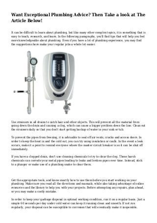 Want Exceptional Plumbing Advice? Then Take a look at The
Article Below!
It can be difficult to learn about plumbing, but like many other complex topics, it is something that is
easy to teach, research, and learn. In the following paragraphs, you'll find tips that will help you feel
more knowledgeable about plumbing. Even if you have a lot of plumbing experience, you may find
the suggestions here make your regular jobs a whole lot easier.
Use strainers in all drains to catch hair and other objects. This will prevent all the material from
going down the drain and causing a clog, which can cause a bigger problem down the line. Clean out
the strainers daily so that you don't start getting backup of water in your sink or tub.
To prevent the pipes from freezing, it is advisable to seal off air vents, cracks and access doors. In
order to keep the heat in and the cold out, you can try using insulation or caulk. In the event a leak
occurs, make it a point to remind everyone where the master circuit breaker is so it can be shut off
immediately.
If you have a clogged drain, don't use cleaning chemicals to try to clear the clog. These harsh
chemicals can corrode your metal pipes leading to leaks and broken pipes over time. Instead, stick
to a plunger or make use of a plumbing snake to clear them.
Get the appropriate tools, and know exactly how to use them before you start working on your
plumbing. Make sure you read all the directions and manuals, while also taking advantage of online
resources and the library to help you with your projects. Before attempting any repairs, plan ahead,
or you may make a costly mistake.
In order to keep your garbage disposal in optimal working condition, run it on a regular basis. Just a
simple 60 seconds per day under cold water can keep it running clean and smooth. If not run
regularly, your disposal can be susceptible to corrosion that will eventually make it inoperable.
 