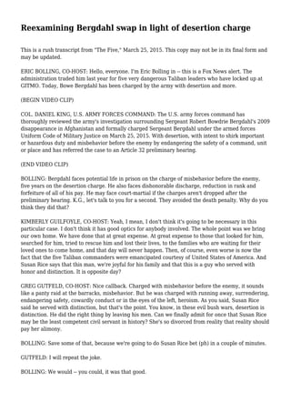 Reexamining Bergdahl swap in light of desertion charge
This is a rush transcript from "The Five," March 25, 2015. This copy may not be in its final form and
may be updated.
ERIC BOLLING, CO-HOST: Hello, everyone. I'm Eric Bolling in -- this is a Fox News alert. The
administration traded him last year for five very dangerous Taliban leaders who have locked up at
GITMO. Today, Bowe Bergdahl has been charged by the army with desertion and more.
(BEGIN VIDEO CLIP)
COL. DANIEL KING, U.S. ARMY FORCES COMMAND: The U.S. army forces command has
thoroughly reviewed the army's investigation surrounding Sergeant Robert Bowdrie Bergdahl's 2009
disappearance in Afghanistan and formally charged Sergeant Bergdahl under the armed forces
Uniform Code of Military Justice on March 25, 2015. With desertion, with intent to shirk important
or hazardous duty and misbehavior before the enemy by endangering the safety of a command, unit
or place and has referred the case to an Article 32 preliminary hearing.
(END VIDEO CLIP)
BOLLING: Bergdahl faces potential life in prison on the charge of misbehavior before the enemy,
five years on the desertion charge. He also faces dishonorable discharge, reduction in rank and
forfeiture of all of his pay. He may face court-martial if the charges aren't dropped after the
preliminary hearing. K.G., let's talk to you for a second. They avoided the death penalty. Why do you
think they did that?
KIMBERLY GUILFOYLE, CO-HOST: Yeah, I mean, I don't think it's going to be necessary in this
particular case. I don't think it has good optics for anybody involved. The whole point was we bring
our own home. We have done that at great expense. At great expense to those that looked for him,
searched for him, tried to rescue him and lost their lives, to the families who are waiting for their
loved ones to come home, and that day will never happen. Then, of course, even worse is now the
fact that the five Taliban commanders were emancipated courtesy of United States of America. And
Susan Rice says that this man, we're joyful for his family and that this is a guy who served with
honor and distinction. It is opposite day?
GREG GUTFELD, CO-HOST: Nice callback. Charged with misbehavior before the enemy, it sounds
like a panty raid at the barracks, misbehavior. But he was charged with running away, surrendering,
endangering safety, cowardly conduct or in the eyes of the left, heroism. As you said, Susan Rice
said he served with distinction, but that's the point. You know, in these evil bush wars, desertion is
distinction. He did the right thing by leaving his men. Can we finally admit for once that Susan Rice
may be the least competent civil servant in history? She's so divorced from reality that reality should
pay her alimony.
BOLLING: Save some of that, because we're going to do Susan Rice bet (ph) in a couple of minutes.
GUTFELD: I will repeat the joke.
BOLLING: We would -- you could, it was that good.
 