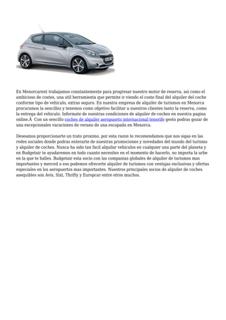 En Menorcarent trabajamos constantemente para progresar nuestro motor de reserva, asi como el
ambicioso de costes, una util herramienta que permite ir viendo el coste final del alquiler del coche
conforme tipo de vehiculo, extras seguro. En nuestra empresa de alquiler de turismos en Menorca
procuramos la sencillez y tenemos como objetivo facilitar a nuestros clientes tanto la reserva, como
la entrega del vehiculo. Informate de nuestras condiciones de alquiler de coches en nuestra pagina
online.Â Con un sencillo coches de alquiler aeropuerto internacional tenerife gesto podras gozar de
una excepcionales vacaciones de verano de una escapada en Menorca.
Deseamos proporcionarte un trato proximo, por esta razon te recomendamos que nos sigas en las
redes sociales donde podras enterarte de nuestras promociones y novedades del mundo del turismo
y alquiler de coches. Nunca ha sido tan facil alquilar vehiculos en cualquier una parte del planeta y
en Budgetair te ayudaremos en todo cuanto necesites en el momento de hacerlo, no importa la urbe
en la que te halles. Budgetair esta socio con las companias globales de alquiler de turismos mas
importantes y merced a eso podemos ofrecerte alquiler de turismos con ventajas exclusivas y ofertas
especiales en los aeropuertos mas importantes. Nuestros principales socios de alquiler de coches
asequibles son Avis, Sixt, Thrifty y Europcar entre otros muchos.
 