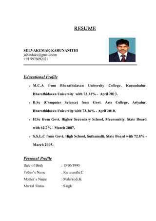 RESUME
SELVAKUMAR KARUNANITHI
jaihindaks@gmail.com
+91 9976092021
Educational Profile
 M.C.A from Bharathidasan University College, Kurumbalur.
Bharathidasan University with 72.31% - April 2013.
 B.Sc (Computer Science) from Govt. Arts College, Ariyalur.
Bharathidasan University with 72.36% - April 2010.
 H.Sc from Govt. Higher Secondary School, Meensuritty. State Board
with 62.7% - March 2007.
 S.S.L.C from Govt. High School, Suthamalli. State Board with 72.8% -
March 2005.
Personal Profile
Date of Birth : 15/06/1990
Father’s Name : Karunanithi.C
Mother’s Name : Malarkodi.K
Marital Status : Single
 