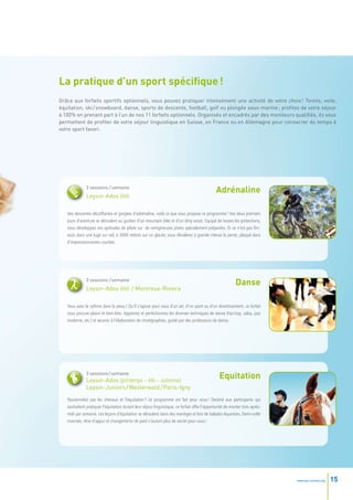 La pratique d’un sport spécifique !
Grâce aux forfaits sportifs optionnels, vous pouvez pratiquer intensément une activité de votre choix ! Tennis, voile,
équitation, ski / snowboard, danse, sports de descente, football, golf ou plongée sous-marine ; profitez de votre séjour
à 100% en prenant part à l’un de nos 11 forfaits optionnels. Organisés et encadrés par des moniteurs qualifiés, ils vous
permettent de profiter de votre séjour linguistique en Suisse, en France ou en Allemagne pour consacrer du temps à
votre sport favori.




              3 sessions / semaine
                                                                                               Adrénaline
              Leysin-Ados (été)

   Des descentes décoiffantes et gorgées d’adrénaline, voilà ce que vous propose ce programme ! Vos deux premiers
   jours d’aventure se déroulent au guidon d’un mountain bike et d’un dirty-scoot. Equipé de toutes les protections,
   vous développez vos aptitudes de pilote sur de vertigineuses pistes spécialement préparées. Et ce n’est pas fini :
   assis dans une luge sur rail, à 3000 mètres sur un glacier, vous dévalerez à grande vitesse la pente, plaqué dans
   d’impressionnantes courbes.




              3 sessions / semaine
                                                                                                           Danse
              Leysin-Ados (été) / Montreux-Riviera

   Vous avez le rythme dans la peau ? Qu’il s’agisse pour vous d’un art, d’un sport ou d’un divertissement, ce forfait
   vous procure plaisir et bien-être. Apprenez et perfectionnez les diverses techniques de danse (hip-hop, salsa, jazz
   moderne, etc.) et œuvrez à l’élaboration de chorégraphies, guidé par des professeurs de danse.




              3 sessions / semaine
              Leysin-Ados (printemps – été – automne)
                                                                                                 Equitation
              Leysin-Juniors / Westerwald / Paris-Igny
   Passionné(e) par les chevaux et l’équitation ? Le programme est fait pour vous ! Destiné aux participants qui
   souhaitent pratiquer l’équitation durant leur séjour linguistique, ce forfait offre l’opportunité de monter trois après-
   midi par semaine. Les leçons d’équitation se déroulent dans des manèges et lors de balades équestres. Demi-volte
   inversée, rêne d’appui et changements de pied n’auront plus de secret pour vous !




                                                                                                                              www.esl-schools.org   15
 
