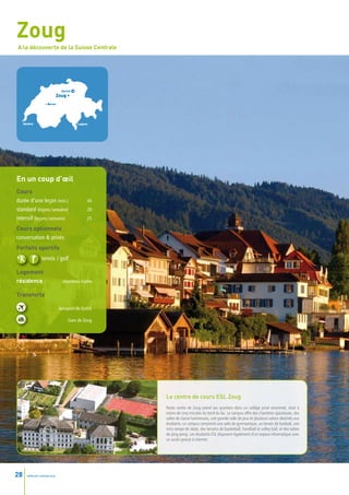 Zoug
A la découverte de la Suisse Centrale




                               Zurich
                             Zoug •
                   • Berne




     •
     Genève                             • Lugano




En un coup d’œil
Cours
durée d’une leçon (min.)                       45
standard (leçons / semaine)                    20
intensif (leçons / semaine)                    25

Cours optionnels
conversation & privés
Forfaits sportifs
                tennis / golf

Logement
résidence                       chambres triples

Transferts

                              Aéroport de Zurich

                                   Gare de Zoug




                                                    Le centre de cours ESL Zoug
                                                    Notre centre de Zoug prend ses quartiers dans un collège privé renommé, situé à
                                                    moins de cinq minutes du bord du lac. Le campus offre des chambres spacieuses, des
                                                    salles de classe lumineuses, une grande salle de jeux et plusieurs salons destinés aux
                                                    étudiants. Le campus comprend une salle de gymnastique, un terrain de football, une
                                                    mini-rampe de skate, des terrains de basketball, handball et volley-ball, et des tables
                                                    de ping-pong. Les étudiants ESL disposent également d’un espace informatique avec
                                                    un accès gratuit à internet.




28     www.esl-schools.org
 