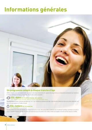 Informations générales




    Un programme adapté à chaque tranche d’âge
    Différents lieux de cours sont proposés selon votre âge et votre degré d’autonomie. ESL organise des programmes qui correspondent parfaitement aux motivations
    et intérêts spécifiques de chaque groupe d’âge. Voici les deux options proposées.

              ESL-Ados               (13-17 ans) / printemps, été, automne
             Leysin, Montreux-Riviera, Paris-Igny, Valbonne s/Cannes, Zoug, Westerwald, Ascona
    Les programmes ESL-Ados s’adressent aux élèves de 13 à 17 ans. Destinée aux étudiants plus âgés, cette formule se déroule soit dans des centres résidentiels, soit
    avec la formule logement en famille d’accueil.

            ESL-Juniors                (8 / 10-14 ans) / été
           Leysin, Westerwald
    Les programmes ESL-Juniors sont destinés aux étudiants de 8 / 10 à 14 ans. Nos jeunes élèves bénéficient d’un encadrement spécifique permettant une prise en
    charge optimale et adaptée à leur âge. De même, les horaires de cours, les activités et les soirées à thème sont adaptés en fonction de leurs besoins et intérêts.




4    www.esl-schools.org
 