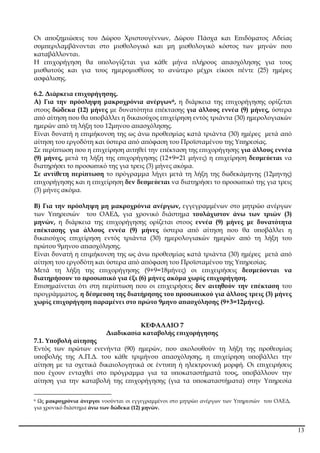 13
Οι α̟οζηµιώσεις του ∆ώρου Χριστουγέννων, ∆ώρου Πάσχα και Ε̟ιδόµατος Αδείας
συµ̟εριλαµβάνονται στο µισθολογικό και µη µισθολογικό κόστος των µηνών ̟ου
καταβάλλονται.
Η ε̟ιχορήγηση θα υ̟ολογίζεται για κάθε µήνα ̟λήρους α̟ασχόλησης για τους
µισθωτούς και για τους ηµεροµισθίους το ανώτερο µέχρι είκοσι ̟έντε (25) ηµέρες
ασφάλισης.
6.2. ∆ιάρκεια ε̟ιχορήγησης.
Α) Για την ̟ρόσληψη µακροχρόνια ανέργων6, η διάρκεια της ε̟ιχορήγησης ορίζεται
στους δώδεκα (12) µήνες µε δυνατότητα ε̟έκτασης για άλλους εννέα (9) µήνες, ύστερα
α̟ό αίτηση ̟ου θα υ̟οβάλλει η δικαιούχος ε̟ιχείρηση εντός τριάντα (30) ηµερολογιακών
ηµερών α̟ό τη λήξη του 12µηνου α̟ασχόλησης.
Είναι δυνατή η ε̟ιµήκυνση της ως άνω ̟ροθεσµίας κατά τριάντα (30) ηµέρες µετά α̟ό
αίτηση του εργοδότη και ύστερα α̟ό α̟όφαση του Προϊσταµένου της Υ̟ηρεσίας.
Σε ̟ερί̟τωση ̟ου η ε̟ιχείρηση αιτηθεί την ε̟έκταση της ε̟ιχορήγησης για άλλους εννέα
(9) µήνες, µετά τη λήξη της ε̟ιχορήγησης (12+9=21 µήνες) η ε̟ιχείρηση δεσµεύεται να
διατηρήσει το ̟ροσω̟ικό της για τρεις (3) µήνες ακόµα.
Σε αντίθετη ̟ερί̟τωση το ̟ρόγραµµα λήγει µετά τη λήξη της δωδεκάµηνης (12µηνης)
ε̟ιχορήγησης και η ε̟ιχείρηση δεν δεσµεύεται να διατηρήσει το ̟ροσω̟ικό της για τρεις
(3) µήνες ακόµα.
Β) Για την ̟ρόσληψη µη µακροχρόνια ανέργων, εγγεγραµµένων στο µητρώο ανέργων
των Υ̟ηρεσιών του ΟΑΕ∆, για χρονικό διάστηµα τουλάχιστον άνω των τριών (3)
µηνών, η διάρκεια της ε̟ιχορήγησης ορίζεται στους εννέα (9) µήνες µε δυνατότητα
ε̟έκτασης για άλλους εννέα (9) µήνες ύστερα α̟ό αίτηση ̟ου θα υ̟οβάλλει η
δικαιούχος ε̟ιχείρηση εντός τριάντα (30) ηµερολογιακών ηµερών α̟ό τη λήξη του
̟ρώτου 9µηνου α̟ασχόλησης.
Είναι δυνατή η ε̟ιµήκυνση της ως άνω ̟ροθεσµίας κατά τριάντα (30) ηµέρες µετά α̟ό
αίτηση του εργοδότη και ύστερα α̟ό α̟όφαση του Προϊσταµένου της Υ̟ηρεσίας.
Μετά τη λήξη της ε̟ιχορήγησης (9+9=18µήνες) οι ε̟ιχειρήσεις δεσµεύονται να
διατηρήσουν το ̟ροσω̟ικό για έξι (6) µήνες ακόµα χωρίς ε̟ιχορήγηση.
Ε̟ισηµαίνεται ότι στη ̟ερί̟τωση ̟ου οι ε̟ιχειρήσεις δεν αιτηθούν την ε̟έκταση του
̟ρογράµµατος, η δέσµευση της διατήρησης του ̟ροσω̟ικού για άλλους τρεις (3) µήνες
χωρίς ε̟ιχορήγηση ̟αραµένει στο ̟ρώτο 9µηνο α̟ασχόλησης (9+3=12µήνες).
ΚΕΦΑΛΑΙΟ 7
∆ιαδικασία καταβολής ε̟ιχορήγησης
7.1. Υ̟οβολή αίτησης
Εντός των ̟ρώτων ενενήντα (90) ηµερών, ̟ου ακολουθούν τη λήξη της ̟ροθεσµίας
υ̟οβολής της Α.Π.∆. του κάθε τριµήνου α̟ασχόλησης, η ε̟ιχείρηση υ̟οβάλλει την
αίτηση µε τα σχετικά δικαιολογητικά σε έντυ̟η ή ηλεκτρονική µορφή. Οι ε̟ιχειρήσεις
̟ου έχουν ενταχθεί στο ̟ρόγραµµα για τα υ̟οκαταστήµατά τους, υ̟οβάλλουν την
αίτηση για την καταβολή της ε̟ιχορήγησης (για τα υ̟οκαταστήµατα) στην Υ̟ηρεσία
6 Ως µακροχρόνια άνεργοι νοούνται οι εγγεγραµµένοι στο µητρώο ανέργων των Υ̟ηρεσιών του ΟΑΕ∆,
για χρονικό διάστηµα άνω των δώδεκα (12) µηνών.
ΑΔΑ: 6ΥΩΨ4691Ω2-422
 