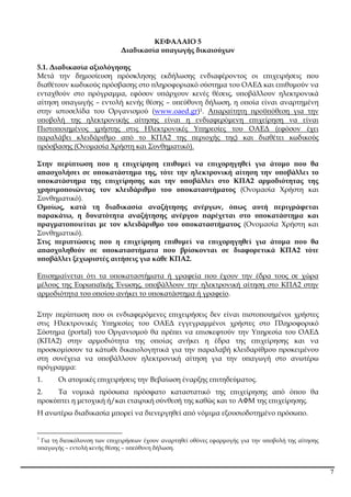 7
ΚΕΦΑΛΑΙΟ 5
∆ιαδικασία υ̟αγωγής δικαιούχων
5.1. ∆ιαδικασία αξιολόγησης
Μετά την δηµοσίευση ̟ρόσκλησης εκδήλωσης ενδιαφέροντος οι ε̟ιχειρήσεις ̟ου
διαθέτουν κωδικούς ̟ρόσβασης στο ̟ληροφοριακό σύστηµα του ΟΑΕ∆ και ε̟ιθυµούν να
ενταχθούν στο ̟ρόγραµµα, εφόσον υ̟άρχουν κενές θέσεις, υ̟οβάλλουν ηλεκτρονικά
αίτηση υ̟αγωγής – εντολή κενής θέσης – υ̟εύθυνη δήλωση, η ο̟οία είναι αναρτηµένη
στην ιστοσελίδα του Οργανισµού (www.oaed.gr)1. Α̟αραίτητη ̟ροϋ̟όθεση για την
υ̟οβολή της ηλεκτρονικής αίτησης είναι η ενδιαφερόµενη ε̟ιχείρηση να είναι
Πιστο̟οιηµένος χρήστης στις Ηλεκτρονικές Υ̟ηρεσίες του ΟΑΕ∆ (εφόσον έχει
̟αραλάβει κλειδάριθµο α̟ό το ΚΠΑ2 της ̟εριοχής της) και διαθέτει κωδικούς
̟ρόσβασης (Ονοµασία Χρήστη και Συνθηµατικό).
Στην ̟ερί̟τωση ̟ου η ε̟ιχείρηση ε̟ιθυµεί να ε̟ιχορηγηθεί για άτοµο ̟ου θα
α̟ασχολήσει σε υ̟οκατάστηµα της, τότε την ηλεκτρονική αίτηση την υ̟οβάλλει το
υ̟οκατάστηµα της ε̟ιχείρησης και την υ̟οβάλλει στο ΚΠΑ2 αρµοδιότητας της
χρησιµο̟οιώντας τον κλειδάριθµο του υ̟οκαταστήµατος (Ονοµασία Χρήστη και
Συνθηµατικό).
Οµοίως, κατά τη διαδικασία αναζήτησης ανέργων, ό̟ως αυτή ̟εριγράφεται
̟αρακάτω, η δυνατότητα αναζήτησης ανέργου ̟αρέχεται στο υ̟οκατάστηµα και
̟ραγµατο̟οιείται µε τον κλειδάριθµο του υ̟οκαταστήµατος (Ονοµασία Χρήστη και
Συνθηµατικό).
Στις ̟ερι̟τώσεις ̟ου η ε̟ιχείρηση ε̟ιθυµεί να ε̟ιχορηγηθεί για άτοµα ̟ου θα
α̟ασχοληθούν σε υ̟οκαταστήµατα ̟ου βρίσκονται σε διαφορετικά ΚΠΑ2 τότε
υ̟οβάλλει ξεχωριστές αιτήσεις για κάθε ΚΠΑ2.
Ε̟ισηµαίνεται ότι τα υ̟οκαταστήµατα ή γραφεία ̟ου έχουν την έδρα τους σε χώρα
µέλους της Ευρω̟αϊκής Ένωσης, υ̟οβάλλουν την ηλεκτρονική αίτηση στο ΚΠΑ2 στην
αρµοδιότητα του ο̟οίου ανήκει το υ̟οκατάστηµα ή γραφείο.
Στην ̟ερί̟τωση ̟ου οι ενδιαφερόµενες ε̟ιχειρήσεις δεν είναι ̟ιστο̟οιηµένοι χρήστες
στις Ηλεκτρονικές Υ̟ηρεσίες του ΟΑΕ∆ εγγεγραµµένοι χρήστες στο Πληροφορικό
Σύστηµα (portal) του Οργανισµού θα ̟ρέ̟ει να ε̟ισκεφτούν την Υ̟ηρεσία του ΟΑΕ∆
(ΚΠΑ2) στην αρµοδιότητα της ο̟οίας ανήκει η έδρα της ε̟ιχείρησης και να
̟ροσκοµίσουν τα κάτωθι δικαιολογητικά για την ̟αραλαβή κλειδαρίθµου ̟ροκειµένου
στη συνέχεια να υ̟οβάλλουν ηλεκτρονική αίτηση για την υ̟αγωγή στο ανωτέρω
̟ρόγραµµα:
1. Οι ατοµικές ε̟ιχειρήσεις την Βεβαίωση έναρξης ε̟ιτηδεύµατος.
2. Τα νοµικά ̟ρόσω̟α ̟ρόσφατο καταστατικό της ε̟ιχείρησης α̟ό ό̟ου θα
̟ροκύ̟τει η µετοχική ή/και εταιρική σύνθεσή της καθώς και το ΑΦΜ της ε̟ιχείρησης.
Η ανωτέρω διαδικασία µ̟ορεί να διενεργηθεί α̟ό νόµιµα εξουσιοδοτηµένο ̟ρόσω̟ο.
1
Για τη διευκόλυνση των ε̟ιχειρήσεων έχουν αναρτηθεί οθόνες εφαρµογής για την υ̟οβολή της αίτησης
υ̟αγωγής – εντολή κενής θέσης – υ̟εύθυνη δήλωση.
ΑΔΑ: 6ΥΩΨ4691Ω2-422
 