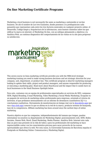 On line Marketing Certificate Programs
Marketing a local business is not necessarily the same as marketing a nationwide or on-line
business. De ahi el nombre de Los tres Guisantes, donde ponemos a tu predisposicion cada
guisantito que representan cada entre los tres factores esenciales en cualquier proyecto online: el
Desarrollo, Codigo limpio y Arquitectura de la informacion, unos buenos cimientos sobre los que
edificar tu marca en internet; el Marketing On line, con un enfoque plenamente a objetivos y la
Analitica Web, un continuo diagnostico del comportamiento de las visitas en tu site para progresar
su satisfaccion.
This seven-course en linea marketing certificate provides you with the MBA-level strategic
marketing training you need to make strong business decisions and set strategic direction for your
company, unit, department, or product line. This certificate program is ideal for marketing managers
looking to update their skills, project and product managers, and anyone responsible for producing
or executing a marketing plan. Read more about ReachLocal and the impact that it canido have on
local businesses in the Small Business Spotlight below.
Para esto, contamos con un equipo de profesionales especializados en servicios de SEO, campanas
SEM, Digital Branding, E-mail Marketing, Video Marketing y Social Media Marketing. Ecopyme es
un paquete de servicios de marketing online profesionales para empresas, orientado al retorno de
inversion, el que probamos mensualmente con un informe de desenlaces cuantitativos (â‚¬) y
conclusiones cualitativas. Herramienta de monitorizacion en tiempo real con la descubrelo aqui que
vas a haz click aqui conocer lo que se afirma en la red de tu marca, producto termino de busqueda,
tuyo de tu competencia. Affiliate marketing has been around since the earliest days of online
marketing.
Nuestro objetivo es que las companias, independientemente del tamano que tengan, puedan
externalizar en nosotros su departamento de Marketing Digital: posicionamiento web, SEM, Redes
Sociales, Diseno Web, Movil, Email Marketing, Media Planner, Analitica Web. Internet esta cada
dias un poco mas presente en la vida de todos y para los profesionales del marketing se hace
imprescindible contar con los conocimientos precisos para sacar provecho de las nuevas
oportunidades que ofrece la web. Por esta razon, la Universidad Autonoma de Barcelona impulsa el
Postgrado en Marketing Online: Comunicacion y Marketing Digital.
 