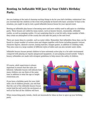 Renting An Inflatable Will Jazz Up Your Child's Birthday
Party.
Are you looking at the task of choosing exciting things to do for your kid's birthday celebration? Are
you worried that the children at the event will probably be bored with basic activities? If that is the
situation, you ought to opt to rent a good inflatable bounce house for your special event.
Renting an inflatable play house is becoming more and more widely used to add spice to a birthday
party. These houses are called by many names, such as bounce houses, moonwalks, inflatable
castles, as well as jumping castles. It's not surprising they're a real hit with a large number of kids -
they create an atmosphere of the county fair and take the party to the next level.
There are many ideas to consider, such as water slides. Remember that inflatables these days can be
found in a large number of various sizes and shapes together with forms including popular cartoon
character figures, obstacle courses, boxing matches, bungee games, in addition to climbing walls.
They also come in a large number of different styles of slides and can also include water slides.
Inflatable bounce houses permit children to have extremely active play in a lot safer environment
compared with playing on regular playground equipment, or just jumping around outside. Today's
bouncy inflatables are made with stringent guidelines to help ensure the safety of children.
Of course, adult supervision is always
important to ensure that the rules are
followed. Inflatable houses will indicate how
many children can use them at the same
time in addition to what the age or height
restrictions are.
If you have a birthday party for your child
with a lot of children present, you will find
that the cost of the inflatable bounce house
rental shall be well worth the excitement as
well as fun that all the children will have.
When researching party rentals, check out moonwalk for ideas on how to spice up your birthday
party.
 
