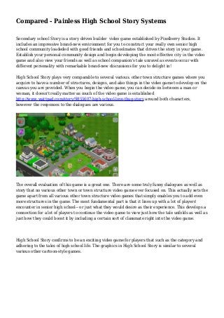 Compared - Painless High School Story Systems
Secondary school Story is a story driven builder video game established by Pixelberry Studios. It
includes an impressive brand-new environment for you to construct your really own senior high
school community loadeded with good friends and schoolmates that drives the story in your game.
Establish your personal community design and begin developing the most effective city in the video
game and also view your friends as well as school companion's tale unravel as events occur with
different personality with remarkable brand-new discussions for you to delight in!
High School Story plays very comparable to several various. other town structure games where you
acquire to have a number of structures, designs, and also things in the video game to develop on the
canvas you are provided. When you begin the video game, you can decide on between a man or
woman, it doesn't really matter as much of the video game is established
http://www.wattpad.com/story/9855607-high-school-love-thug-story around both characters,
however the responses to the dialogues are various.
The overall evaluation of this game is a great one. There are some truly funny dialogues as well as
story that no various other town or town structure video game ever focused on. This actually sets the
game apart from all various other town structure video games that simply enables you to add even
more structures in the game. The most fundamental part is that it lines up with a lot of players'
encounter in senior high school-- or just what they would desire as their experience. This develops a
connection for a lot of players to continue the video game to view just how the tale unfolds as well as
just how they could boost it by including a certain sort of classmate right into the video game.
High School Story confirms to be an exciting video game for players that such as the category and
adhering to the tales of high school life. The graphics in High School Story is similar to several
various other cartoon-style games.
 