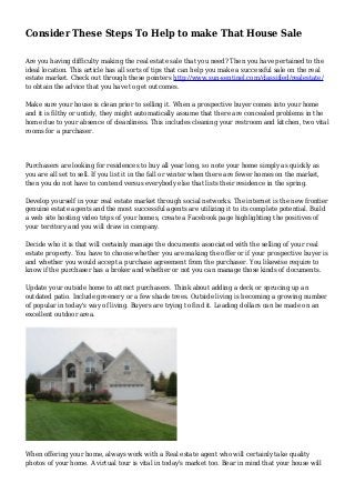 Consider These Steps To Help to make That House Sale
Are you having difficulty making the real estate sale that you need? Then you have pertained to the
ideal location. This article has all sorts of tips that can help you make a successful sale on the real
estate market. Check out through these pointers http://www.sun-sentinel.com/classified/realestate/
to obtain the advice that you have to get outcomes.
Make sure your house is clean prior to selling it. When a prospective buyer comes into your home
and it is filthy or untidy, they might automatically assume that there are concealed problems in the
home due to your absence of cleanliness. This includes cleaning your restroom and kitchen, two vital
rooms for a purchaser.
Purchasers are looking for residences to buy all year long, so note your home simply as quickly as
you are all set to sell. If you list it in the fall or winter when there are fewer homes on the market,
then you do not have to contend versus everybody else that lists their residence in the spring.
Develop yourself in your real estate market through social networks. The internet is the new frontier
genuine estate agents and the most successful agents are utilizing it to its complete potential. Build
a web site hosting video trips of your homes, create a Facebook page highlighting the positives of
your territory and you will draw in company.
Decide who it is that will certainly manage the documents associated with the selling of your real
estate property. You have to choose whether you are making the offer or if your prospective buyer is
and whether you would accept a purchase agreement from the purchaser. You likewise require to
know if the purchaser has a broker and whether or not you can manage those kinds of documents.
Update your outside home to attract purchasers. Think about adding a deck or sprucing up an
outdated patio. Include greenery or a few shade trees. Outside living is becoming a growing number
of popular in today's way of living. Buyers are trying to find it. Leading dollars can be made on an
excellent outdoor area.
When offering your home, always work with a Real estate agent who will certainly take quality
photos of your home. A virtual tour is vital in today's market too. Bear in mind that your house will
 