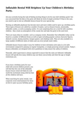 Inflatable Rental Will Brighten Up Your Children's Birthday
Party.
Are you currently facing the task of finding exciting things to do for your kid's birthday party? Are
you concerned that the kids at the party will likely be tired of simple activities? If that is the case,
you need to opt to rent an inflatable bounce house for your special day.
Renting an inflatable playhouse has become more and more widely used to spice up a birthday party.
These types of houses are called by a number of names, such as bounce houses, moonwalks,
inflatable castles, as well as jumping castles. It is not surprising they are a real hit with countless
children - they create an atmosphere of the county fair and take the party to the next level.
There are many ideas to consider, such as company events. Remember that inflatables today can be
found in a number of different forms as well as types including popular cartoon character figures,
obstacle courses, boxing matches, bungee games, and climbing walls. They are also available in a
large number of different styles of slides and can even include water slides.
Inflatable bounce houses make it easy for children to have extremely active play in a lot safer
environment compared to playing on regular trampoline, or simply pouncing around outside. Today's
bouncy inflatables are designed with strict guidelines to help ensure the safety of children.
Naturally, adult supervision is always expected to ensure that the rules are followed. Inflatable
houses will specify how many children may use them concurrently and what the age or height
restrictions are.
If you have a birthday party for your
child with several children present, you
will find that the cost of the inflatable
bounce house rental will likely be well
worth the excitement along with fun that
all the children will have.
When searching for party rentals, visit
corporate event entertainment for ideas
on how to spice up your birthday party.
 