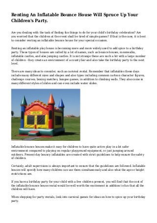 Renting An Inflatable Bounce House Will Spruce Up Your
Children's Party.
Are you dealing with the task of finding fun things to do for your child's birthday celebration? Are
you worried that the children at the event shall be tired of simple games? If that is the case, it is best
to consider renting an inflatable bounce house for your special occasion.
Renting an inflatable play house is becoming more and more widely used to add spice to a birthday
party. These types of houses are called by a lot of names, such as bounce houses, moonwalks,
inflatable castles, and also jumping castles. It is not strange these are such a hit with a large number
of children - they create an environment of a county fair and also take the birthday party to the next
level.
There are many ideas to consider, such as carnival rental. Remember that inflatables these days
include many different sizes and shapes and also types including common cartoon character figures,
challenge courses, boxing matches, bungee games, in addition to climbing walls. They also come in
many different styles of slides and can even include water slides.
Inflatable bounce houses make it easy for children to have quite active play in a lot safer
environment compared to playing on regular playground equipment, or just jumping around
outdoors. Present day bouncy inflatables are created with strict guidelines to help ensure the safety
of children.
Certainly, adult supervision is always important to ensure that the guidelines are followed. Inflatable
houses will specify how many children can use them simultaneously and also what the age or height
restrictions are.
If you have a birthday party for your child with a few children present, you will find that the cost of
the inflatable bounce house rental would be well worth the excitement in addition to fun that all the
children will have.
When shopping for party rentals, look into carnival games for ideas on how to spice up your birthday
party.
 