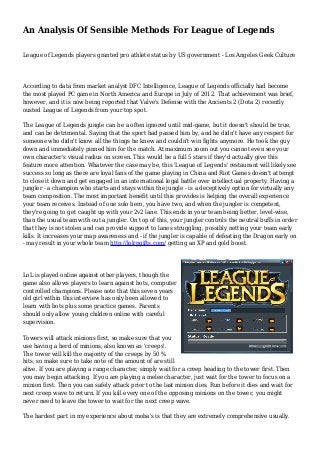 An Analysis Of Sensible Methods For League of Legends
League of Legends players granted pro athlete status by US government - Los Angeles Geek Culture
According to data from market analyst DFC Intelligence, League of Legends officially had become
the most played PC game in North America and Europe in July of 2012. That achievement was brief,
however, and it is now being reported that Valve's Defense with the Ancients 2 (Dota 2) recently
ousted League of Legends from your top spot.
The League of Legends jungle can be a often ignored until mid-game, but it doesn't should be true,
and can be detrimental. Saying that the sport had passed him by, and he didn't have any respect for
someone who didn't know all the things he knew and couldn't win fights anymore. He took the guy
down and immediately pinned him for the match. At maximum zoom out you cannot even see your
own character's visual radius on screen. This would be a full 5 stars if they'd actually give this
feature more attention. Whatever the case may be, this 'League of Legends' restaurant will likely see
success so long as there are loyal fans of the game playing in China and Riot Games doesn't attempt
to close it down and get engaged in an international legal battle over intellectual property. Having a
jungler - a champion who starts and stays within the jungle - is a deceptively option for virtually any
team composition. The most important benefit until this provides is helping the overall experience
your team receives. Instead of one solo hero, you have two, and when the jungler is competent,
they're going to get caught up with your 2v2 lane. This ends in your team being better, level-wise,
than the usual team with out a jungler. On top of this, your jungler controls the neutral buffs in order
that they is not stolen and can provide support to lanes struggling, possibly netting your team early
kills. It increases your map awareness and - if the jungler is capable of defeating the Dragon early on
- may result in your whole team http://lolrpgifts.com/ getting an XP and gold boost.
LoL is played online against other players, though the
game also allows players to learn against bots, computer
controlled champions. Please note that this seven years
old girl within this interview has only been allowed to
learn with bots plus some practice games. Parents
should only allow young children online with careful
supervision.
Towers will attack minions first, so make sure that you
use having a herd of minions, also known as 'creeps'.
The tower will kill the majority of the creeps by 50 %
hits, so make sure to take note of the amount of are still
alive. If you are playing a range character, simply wait for a creep heading to the tower first. Then
you may begin attacking. If you are playing a melee character, just wait for the tower to focus on a
minion first. Then you can safely attack prior to the last minion dies. Run before it dies and wait for
next creep wave to return. If you kill every one of the opposing minions on the tower, you might
never need to leave the tower to wait for the next creep wave.
The hardest part in my experience about moba's is that they are extremely comprehensive usually.
 