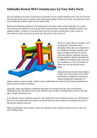 Inflatable Rental Will Certainly Jazz Up Your Kid's Party.
Are you looking at the task of selecting fun activities for your child's birthday party? Are you worried
that the kids at the party would be bored with simple games? If that is the case, you must opt to rent
a good inflatable bounce house for your special day.
Renting an inflatable playhouse is becoming more and more widely used to add spice to a party.
These houses are called by a lot of names, like bounce houses, moonwalks, inflatable castles, and
jumping castles. It really is no wonder they're such a hit with countless kids - they create an
environment of the county fair and also take the party to the next level.
There are many ideas to consider, such
as inflatables. Remember that
inflatables these days are available in a
lot of different designs together with
types including well-known cartoon
character figures, challenge courses,
boxing matches, bungee competitions,
in addition to climbing walls. They are
also available in a lot of variations of
slides and can also include water
slides.
Inflatable bounce houses help children
to have very active play in a lot safer
environment compared to playing on
regular playground equipment, or
simply jumping around outside. Today's bouncy inflatables are created with stringent guidelines to
help ensure the safety of children.
Obviously, adult supervision is definitely expected to be certain that the rules are followed.
Inflatable houses will indicate how many children may use them simultaneously and also what the
age or height restrictions are.
If you decide to have a birthday party for your child with a lot of children present, you will find that
the cost of the inflatable bounce house rental will likely be well worth the excitement and also fun
that all the children will have.
While searching for party rentals, check out corporate event rentals for ideas on how to spice up
your birthday party.
 