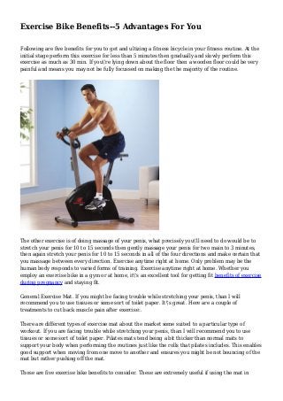 Exercise Bike Benefits--5 Advantages For You
Following are five benefits for you to get and ultizing a fitness bicycle in your fitness routine. At the
initial stage perform this exercise for less than 5 minutes then gradually and slowly perform this
exercise as much as 30 min. If you're lying down about the floor then a wooden floor could be very
painful and means you may not be fully focussed on making the the majority of the routine.
The other exercise is of doing massage of your penis, what precisely you'll need to do would be to
stretch your penis for 10 to 15 seconds then gently massage your penis for two main to 3 minutes,
then again stretch your penis for 10 to 15 seconds in all of the four directions and make certain that
you massage between every direction. Exercise anytime right at home. Only problem may be the
human body responds to varied forms of training. Exercise anytime right at home. Whether you
employ an exercise bike in a gym or at home, it's an excellent tool for getting fit benefits of exercise
during pregnancy and staying fit.
General Exercise Mat. If you might be facing trouble while stretching your penis, than I will
recommend you to use tissues or some sort of toilet paper. It's great. Here are a couple of
treatments to cut back muscle pain after exercise:.
There are different types of exercise mat about the market some suited to a particular type of
workout. If you are facing trouble while stretching your penis, than I will recommend you to use
tissues or some sort of toilet paper. Pilates mats tend being a bit thicker than normal mats to
support your body when performing the routines just like the rolls that pilates includes. This enables
good support when moving from one move to another and ensures you might be not bouncing of the
mat but rather pushing off the mat.
Those are five exercise bike benefits to consider. These are extremely useful if using the mat in
 