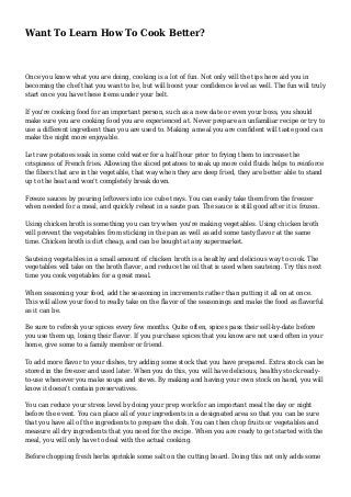 Want To Learn How To Cook Better?
Once you know what you are doing, cooking is a lot of fun. Not only will the tips here aid you in
becoming the chef that you want to be, but will boost your confidence level as well. The fun will truly
start once you have these items under your belt.
If you're cooking food for an important person, such as a new date or even your boss, you should
make sure you are cooking food you are experienced at. Never prepare an unfamiliar recipe or try to
use a different ingredient than you are used to. Making a meal you are confident will taste good can
make the night more enjoyable.
Let raw potatoes soak in some cold water for a half hour prior to frying them to increase the
crispiness of French fries. Allowing the sliced potatoes to soak up more cold fluids helps to reinforce
the fibers that are in the vegetable, that way when they are deep fried, they are better able to stand
up to the heat and won't completely break down.
Freeze sauces by pouring leftovers into ice cube trays. You can easily take them from the freezer
when needed for a meal, and quickly reheat in a saute pan. The sauce is still good after it is frozen.
Using chicken broth is something you can try when you're making vegetables. Using chicken broth
will prevent the vegetables from sticking in the pan as well as add some tasty flavor at the same
time. Chicken broth is dirt cheap, and can be bought at any supermarket.
Sauteing vegetables in a small amount of chicken broth is a healthy and delicious way to cook. The
vegetables will take on the broth flavor, and reduce the oil that is used when sauteing. Try this next
time you cook vegetables for a great meal.
When seasoning your food, add the seasoning in increments rather than putting it all on at once.
This will allow your food to really take on the flavor of the seasonings and make the food as flavorful
as it can be.
Be sure to refresh your spices every few months. Quite often, spices pass their sell-by-date before
you use them up, losing their flavor. If you purchase spices that you know are not used often in your
home, give some to a family member or friend.
To add more flavor to your dishes, try adding some stock that you have prepared. Extra stock can be
stored in the freezer and used later. When you do this, you will have delicious, healthy stock ready-
to-use whenever you make soups and stews. By making and having your own stock on hand, you will
know it doesn't contain preservatives.
You can reduce your stress level by doing your prep work for an important meal the day or night
before the event. You can place all of your ingredients in a designated area so that you can be sure
that you have all of the ingredients to prepare the dish. You can then chop fruits or vegetables and
measure all dry ingredients that you need for the recipe. When you are ready to get started with the
meal, you will only have to deal with the actual cooking.
Before chopping fresh herbs sprinkle some salt on the cutting board. Doing this not only adds some
 