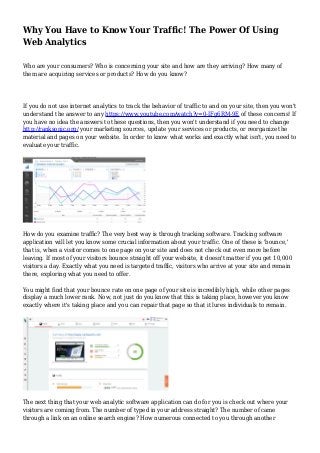 Why You Have to Know Your Traffic! The Power Of Using
Web Analytics
Who are your consumers? Who is concerning your site and how are they arriving? How many of
them are acquiring services or products? How do you know?
If you do not use internet analytics to track the behavior of traffic to and on your site, then you won't
understand the answer to any https://www.youtube.com/watch?v=0-IFg6RM-9E of these concerns! If
you have no idea the answers to these questions, then you won't understand if you need to change
http://ranksonic.org/ your marketing sources, update your services or products, or reorganize the
material and pages on your website. In order to know what works and exactly what isn't, you need to
evaluate your traffic.
How do you examine traffic? The very best way is through tracking software. Tracking software
application will let you know some crucial information about your traffic. One of these is 'bounce,'
that is, when a visitor comes to one page on your site and does not check out even more before
leaving. If most of your visitors bounce straight off your website, it doesn't matter if you get 10,000
visitors a day. Exactly what you need is targeted traffic, visitors who arrive at your site and remain
there, exploring what you need to offer.
You might find that your bounce rate on one page of your site is incredibly high, while other pages
display a much lower rank. Now, not just do you know that this is taking place, however you know
exactly where it's taking place and you can repair that page so that it lures individuals to remain.
The next thing that your web analytic software application can do for you is check out where your
visitors are coming from. The number of typed in your address straight? The number of came
through a link on an online search engine? How numerous connected to you through another
 