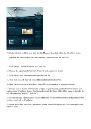 10. On the left only problem here from the Site Manager Box, click within the "New Site" option
11. Populate the host with host information earlier recorded within the word file.
12. Enter the port number from the "port" text box
13. Change the logon type to "normal". (This will let the password fields)
14. Enter the account information as regarding word file.
15. Then click connect. This will connect filezilla to your site ftp server.
16. Now, you must unzip the WordPress theme file on your desktop in appropriate folder.
17. Now go back to filezilla interface and navigate on your desktop plus the folder where you have
unzipped your WordPress theme. Don't navigate within the theme folder. (This would be done for the
left side navigation window "Local site")
18. Now inside right side navigation window of filezilla, you'll see the house folder of your respective
website, which will be WordPress.
19. Inside WordPress, you'd find "wp-content" folder, you must navigate into that folder then to the
"Theme" folder.
 