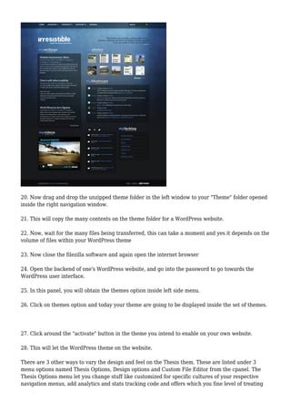 20. Now drag and drop the unzipped theme folder in the left window to your "Theme" folder opened
inside the right navigation window.
21. This will copy the many contents on the theme folder for a WordPress website.
22. Now, wait for the many files being transferred, this can take a moment and yes it depends on the
volume of files within your WordPress theme
23. Now close the filezilla software and again open the internet browser
24. Open the backend of one's WordPress website, and go into the password to go towards the
WordPress user interface.
25. In this panel, you will obtain the themes option inside left side menu.
26. Click on themes option and today your theme are going to be displayed inside the set of themes.
27. Click around the "activate" button in the theme you intend to enable on your own website.
28. This will let the WordPress theme on the website.
There are 3 other ways to vary the design and feel on the Thesis them. These are listed under 3
menu options named Thesis Options, Design options and Custom File Editor from the cpanel. The
Thesis Options menu let you change stuff like customized for specific cultures of your respective
navigation menus, add analytics and stats tracking code and offers which you fine level of treating
 