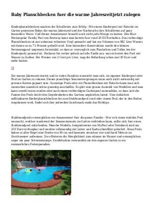 Baby Planschbecken fuer die warme Jahreszeitjetzt zulegen
Kinderplanschbecken machen die Schulferien zum Erfolg - Mit einem Kinderpool mit Rutsche im
Garten geniessen Babys die warme Jahreszeit und der Nachwuchs ihre Schulferien auf ganz
besondere Weise. Und dieses Amuesement braucht auch nicht jede Menge zu kosten. Den Blue
Rectangular Family Pool von Bestway kann man bereits fuer rund 20 EUR erhalten. Das rechteckige
Planschbecken ist aus ueberaus robustem Vinyl gemacht und hat ein Volumen von 982 Liter Wasser,
mit denen es zu 75 Prozent gefuellt wird. Eine besondere Konstruktion macht den kleinen
Swimmingpool ungemein formstabil, so dass er vorzueglich zum Plantschen und Tollen bei der
Kinderparty passend ist. Rechnen Sie vorher jedoch auf alle Faelle aus, was es kostet den Pool mit
Wasser zu fuellen. Bei Preisen von 2 Cent pro Liter, mag die Befuellung schon mal 30 Euro und
mehr kosten.
Die warme Jahreszeit startet und in vielen Familien wuenscht man sich, im eigenen Kinderpool oder
Pool im Garten zu relaxen. Dieses praechtige Sommervergnuegen muss auch nicht notwendig mit
grossen Kosten gepaart sein. Guenstige Pools oder ein Planschbecken mit Rutsche kann man sich
inzwischen naemlich schon guenstig anschaffen. Es gibt eine grosse Auswahl von Modellen und man
kann sowohl einen runden oder auch einen rechteckigen Gartenpool auswaehlen, so dass sich die
Fasson des Pools leicht den Gegebenheiten des Gartens angleichen laesst. Vom einfachen
aufblasbaren Kinderplanschbecken bis zum Stahlwandpool rund oder einem Pool, der in den Boden
eingelassen wird, findet sich fuer jedweden Geschmack exakt das Richtige.
Stahlwandpools ermoeglichen ein Amuesement fuer die ganze Familie - Wer sich einen stabilen Pool
wuenscht, welcher waehrend der Sommermonate im Garten verbleiben kann, sollte sich fuer einen
Stahlwandpool entscheiden. Manche Modelle, beispielsweise von MyPool oder Steinbach sind um
250 Euro verfuegbar und werden vollstaendig mit Leiter und Kartuschenfilter geliefert. Diese Pools
haben in aller Regel eine Hoehe von 90 cm und koennen zwischen vier und fuenf Metern im
Durchmesser aufweisen. Sie offerieren die Moeglichkeit zum relaxen im Wasser und ermoeglichen
sogar ein paar Schwimmzuege. Zweifelsohne verwandeln sie den eigenen Garten in ein
sommerliches Ferienparadies.
 