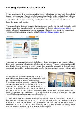 Treating Fibromyalgia With Soma
You use a sore throat. However, caution and appropriate validation is very important when ordering
from any online pharmacy. This course of treatment should just be used if you have first tried other
acne medications and discovered that they actually do not work to obtain rid of your acne. Hoodia,
specifically the Hoodia Gordonii variety, is really a known herbal supplement inside the united
States that assists curb appetite.
Pharmacy technician degree programs initiate the first step in achieving this goal. . Secondly, you'll
probably argue that you realize nothing about medicines, so there is online pharmacy affiliate
certainly absolutely no way you can manage a pharmacy. Shipping is never delayed, in most cases
your prescription medicine is delivered within 48 pharmacy affiliate program hours.
Hence, men and women with actual physical ailments should understand or know that the online
drugstore they are about to buy from is safe, licensed, and trusted. Pharmacy reviews are incredibly
a good choice for that handicapped simply because these may be looked at with all the comfort and
ease of their homes. There are lots of financial benefits that Walmart employees are privileged with.
If you are afflicted by allergies or asthma, you can find
many different medications that you simply could possibly
get without resorting to a doctor's prescription.
Telemedicine will allow one to grab charge of diseases in
your personal serious amounts of place and to get a
convenient price. Think about that, simple, simple luxury!
Now, you can schedule an appointment on line, anytime,
anyplace and receive a diagnosis within three hours. Most pharmacies are governed with a state
board. By purchasing from the capability of your own personal house to get vicodin online, you save
yourself further discomfort and pain, as well as difficulty.
The basic prerequisite for pharmacy school will be the 2-year course of pre-pharmacy at college
level. They will invariably refer you to the doctor if they think it necessary, but they can provide a lot
of advice about medicine and health conditions quickly and for free. those that are ill or actually
needs attention by doctor urgently. Your website may also provide an admin section where you can
track the amount of profits at any given moment. Job Description.
 