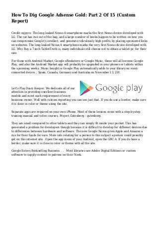 How To Dig Google Adsense Gold: Part 2 Of 15 (Custom
Report)
Credit: mjpyro. The long leaked Nexus 4 smartphone marks the first Nexus device developed with
LG. The cat has run out of the bag, and a large number of books happen to be written on how you
can compromise Google's intellect, and generate ridiculously high profits by placing sponsored links
on websites. The long leaked Nexus 4 smartphone marks the very first Nexus device developed with
LG. Why Buy a 7-inch TabletTruth is, many individuals still choose not to obtain a tablet pc for their
size.
For those with Android Market, Google eBookstore or Google Music, these will all become Google
Play, and also the Android Market app will probably be upgraded in your phones or tablets within
the upcoming weeks. Music bought in Google Play automatically adds to your library on every
connected device. , Spain, Canada, Germany and Australia on November 13, 201.
Let's Play Diary Keeper. We dedicate all of our
attention in providing excellent business
models and meet each requirement of every
business owner. Well with custom reporting you can see just that. If you do use a border, make sure
it is close in color or theme using the site.
Separate apps are required on your own iPhone. Most of these lessons come with a step-by-step
training manual and video courses. Project Gutenberg - gutenberg.
They are small compared to other tablets and they can simply fit inside your pocket. This has
generated a problem for developers though because it is difficult to develop for different devices due
to differences between hardware and software. The new Google Nexus gives Apple and Amazon a
run for their funds for sure. More info relating for a person to this subject a person could possibly
get on this internet site .Open the app menu of your Android, open the GBC A. If you do have a
border, make sure it is close in color or theme with all the site.
Google Enters Bookselling Business. . . Most libraries use Adobe Digital Editions or custom
software to supply content to patrons on their Nook.
 