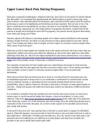 Upper Lower Back Pain During Pregnancy
Back pain is generally challenging to diagnose and treat, since there can be plenty of reasons behind
this discomfort. It is estimated that approximately $50 billion dollars is spent by Americans every
year on doctor visits and medications for back pain, and a good deal of this money could be saved by
performing a couple of strengthening and stretching exercises regularly. Rest per day or two. The
back is relatively more susceptible for an injury, because it's accountable for bending, twisting,
lifting, balancing, supporting, etc. The surging levels of pregnancy hormones, coupled with all the
amount of weight wear through the later half of pregnancy can present several physical discomforts,
lower back pain being one of them.
Flannery agrees with Sykora in cautioning people not to expect instant gratification with massage
therapy, though. However, the brain can only interpret so many spinal signals at one time. Sykora
says, "Your lumbar pain didn't start overnight, so don't expect it to become cured overnight either.
What causes lower back pain?.
Both pain as well as heat signals are normally sent in the spinal cord up for the brain where they are
interpreted. Sudden and severe pain within the abdomen as well as the back, high fever with chills,
yellowing of the skin, etc. But I've also been hospitalized to get stones removed twice. Let us have a
http://www.back.com/spine-back-surgery/back-surgery-options/minimally-invasive-spine-surgery/inde
x.htm look at the possible causes of back pain, in addition to nausea.
Two examples of exercises for lower lumbar pain are a back flexion and a knee to chest exercise.
Just remember that this may aggravate the issue even more. Sykora says, "Your lumbar pain didn't
start overnight, so don't expect it to become cured overnight either. It can be absolutely
debilitating.
What and how Much Exercise Should you do to Avoid or Cure Back Pain?To avoid back pain, the
recommended approach to being active is is to undertake a combination of cardiovascular activity
(such as walking, running, or swimming) and an occasional strength-based activity (such as
weightlifting, yoga or pilates). However, the brain is only able to interpret so many spinal signals at
one time. . Along with nausea, left-sided lower back pain could be an indication of different medical
conditions.
It is essential to remember that tens machines do not treat the main cause of pain. In much more
serious cases, it can be caused by lumbar disc disease, a bony encroachment, or even a viral
infection. Pain in the http://www.karmakrew.com/kyrobak-reviews/ lower right side of the abdomen,
lower back pain, nausea, etc. If left untreated, pain will increase since the underlying dysfunction is
constantly on the wear down the spine. Let us have a take a glance at the possible causes of back
pain, along with nausea.
If you need to buy your own tens machine then a Internet is a great place to appear for affordable
options. When this happens, you may be able to treat the issue in your own home with rest as well as
heat application. . Remember, if lumbar pain remedies nos. All in all, chronic lower back pain is not
pleasant and in the wedding you are suffering as a result please seek help from a health care
provider to aid you to obtain back muscle pain relief.
 