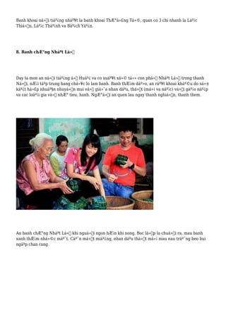 Banh khoai ná»•i tiáº¿ng nháº¥t la banh khoai ThÆ°á»£ng Tá»©, quan co 3 chi nhanh la Láº¡c
Thiá»‡n, Láº¡c Tháº¡nh va Báº¡ch Yáº¿n.
8. Banh chÆ°ng Nháºt Lá»‡
Day la mon an ná»•i tiáº¿ng á»Ÿ Huáº¿ va co xuáº¥t xá»© tá»« con phá»‘ Nháºt Lá»‡ trong thanh
Ná»™i, nÆ¡i táºp trung hang chá»¥c lo lam banh. Banh thÆ¡m dáº»o, an ráº¥t khoai kháº©u do sá»±
káº¿t há»£p nhuáº§n nhuyá»…n mui vá»‹ giá»¯a nhan dáºu, thá»‹t (má»¡ va náº¡c) vá»›i gáº¡o náº¿p
va cac loáº¡i gia vá»‹ nhÆ° tieu, hanh. NgÆ°á»i an quen lau ngay thanh nghiá»‡n, thanh them.
An banh chÆ°ng Nháºt Lá»‡ khi nguá»™i ngon hÆ¡n khi nong. Boc lá»›p la chuá»‘i ra, mau banh
xanh thÆ¡m nhá»©c máº¯t. Cáº¯n má»™t miáº¿ng, nhan dáºu thá»‹t má»¡ mau nau tráº¯ng beo bui
ngáºp chan rang.
 