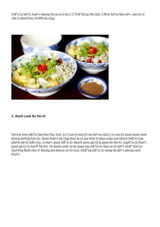 trÆ°a la háº¿t, hoáº·c khong thi an á»Ÿ sá»‘ 2 TrÆ°Æ¡ng Dá»‹nh. CÆ¡m háº¿n kha ráº», má»™t to
chá»‰ khoáº£ng 10.000 dá»“ng.
2. Banh canh Ba Dá»£i
Náº±m tren dÆ°á»ng Dao Duy Anh, á»Ÿ cuá»‘i má»™t con háº»m nhá» co má»™t quan banh canh
khong báº£ng hiá»‡u. Quan hoáº¡t dá»™ng theo lá»‘i gia dinh it nhan cong nen khach thÆ°á»ng
pháº£i dá»£i hÆ¡i lau, vi tháº¿ quan dÆ°á»£c khach quen gá»i la quan ba Dá»£i. (ngÆ°á»i Huáº¿
quen gá»i la má»¥ Dá»£i). Du banh canh cá»§a quan nay dÆ°á»£c thai sá»£i dáº¹t nhÆ° kiá»ƒu
Quáº£ng Binh chá»© khong nen khuon sá»£i tron, nhÆ°ng nÆ°á»›c dung thi dáº·c phong cach
Huáº¿.
 