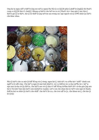 Ong ba ta ngay xÆ°a thÆ°á»ng noi náº¿u ngoai Ha Ná»™i co â€œ36 phá»‘ phÆ°á»ngâ€ thi Huáº¿
cung co â€œ36 thá»© cheâ€. Khong ai biáº¿t che háº»m co á»Ÿ Huáº¿ tá»« bao giá» ma chá»‰
biáº¿t gá»i la tháº¿, bá»Ÿi no thÆ°á»ng náº±m sau trong cac ngo ngach vá»›i ráº¥t nhiá»u loáº¡i
che khac nhau.
Má»—i loáº¡i che co má»™t hÆ°Æ¡ng vá»‹ rieng, ngon bá»•, tinh táº¿ va cáº§u ká»³ nhÆ° chinh con
ngÆ°á»i nÆ¡i day. Che báº¯p ngá»t mat tinh khiáº¿t, vá»«a thÆ¡m vá»«a bui náº¥u tá»« báº¯p
ngo non cá»§a cá»“n Háº¿n, che háº¡t sen vá»›i thá»© hÆ°Æ¡ng tráº§m tháºt láº¡ cá»§a giá»‘ng sen
há»“ Tá»‹nh Tam â€“ loáº¡i sen â€œtiáº¿n vuaâ€. Láº¡i con che nhan bá»c háº¡t sen ngá»t thanh,
thÆ¡m bui va nhiá»u loáº¡i che nhÆ° che háº¡t lá»±u, che troi nÆ°á»›c, che khoai sá», che bá»™t
lá»câ€¦
 