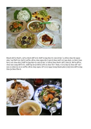 Khach dáº¿n Huáº¿, náº¿u thich dÆ°á»£c thÆ°á»Ÿng thá»©c má»™t bá»¯a cÆ¡m chay thi ngoai
nhá»¯ng Pháºt tá» biáº¿t náº¥u cÆ¡m chay ngon dá»ƒ má»i than máºt á»Ÿ gia dinh, co thá»ƒ lien
há»‡ cac chua dá»ƒ thÆ°á»Ÿng thá»©c má»™t bá»¯a cÆ¡m chay Huáº¿ dáº·c biá»‡t. Báº¡n dáº¿n
chua nao cung dÆ°á»£c, nhÆ°ng tá»‘t hÆ¡n cáº£ la chua Tá»« Dam, vi á»Ÿ day la chua sÆ° ná»¯
nen co nhiá»u ni co náº¥u cÆ¡m chay ngon, láº¡i á»Ÿ ngay trong thanh phá»‘ â€“ tren dÆ°á»ng
Diá»‡n Bien Phá»§.
 