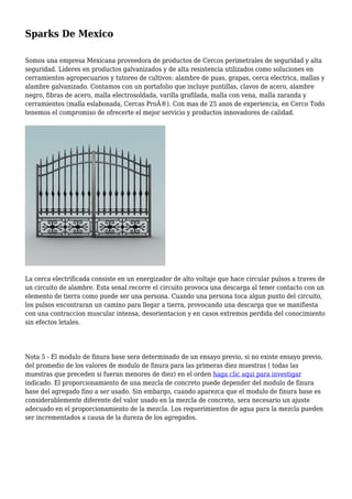 Sparks De Mexico
Somos una empresa Mexicana proveedora de productos de Cercos perimetrales de seguridad y alta
seguridad. Lideres en productos galvanizados y de alta resistencia utilizados como soluciones en
cerramientos agropecuarios y tutoreo de cultivos: alambre de puas, grapas, cerca electrica, mallas y
alambre galvanizado. Contamos con un portafolio que incluye puntillas, clavos de acero, alambre
negro, fibras de acero, malla electrosoldada, varilla grafilada, malla con vena, malla zaranda y
cerramientos (malla eslabonada, Cercas ProÂ®). Con mas de 25 anos de experiencia, en Cerco Todo
tenemos el compromiso de ofrecerte el mejor servicio y productos innovadores de calidad.
La cerca electrificada consiste en un energizador de alto voltaje que hace circular pulsos a traves de
un circuito de alambre. Esta senal recorre el circuito provoca una descarga al tener contacto con un
elemento de tierra como puede ser una persona. Cuando una persona toca algun punto del circuito,
los pulsos encontraran un camino para llegar a tierra, provocando una descarga que se manifiesta
con una contraccion muscular intensa, desorientacion y en casos extremos perdida del conocimiento
sin efectos letales.
Nota 5 - El modulo de finura base sera determinado de un ensayo previo, si no existe ensayo previo,
del promedio de los valores de modulo de finura para las primeras diez muestras ( todas las
muestras que preceden si fueran menores de diez) en el orden haga clic aqui para investigar
indicado. El proporcionamiento de una mezcla de concreto puede depender del modulo de finura
base del agregado fino a ser usado. Sin embargo, cuando aparezca que el modulo de finura base es
considerablemente diferente del valor usado en la mezcla de concreto, sera necesario un ajuste
adecuado en el proporcionamiento de la mezcla. Los requerimientos de agua para la mezcla pueden
ser incrementados a causa de la dureza de los agregados.
 