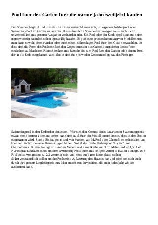 Pool fuer den Garten fuer die warme Jahreszeitjetzt kaufen
Der Sommer beginnt und in vielen Familien wuenscht man sich, im eigenen Aufstellpool oder
Swimming-Pool im Garten zu relaxen. Dieses herrliche Sommervergnuegen muss auch nicht
unvermeidlich mit grossen Ausgaben verbunden sein. Ein Pool oder ein Kinderpool kann man sich
gegenwaertig naemlich schon spottbillig kaufen. Es gibt eine grosse Sammlung von Modellen und
man kann sowohl einen runden oder auch einen rechteckigen Pool fuer den Garten erwaehlen, so
dass sich die Form des Pools einfach den Gegebenheiten des Gartens angleichen laesst. Vom
einfachen aufblasbaren Planschbecken mit Rutsche bis zum Pool fuer den Garten oder einem Pool,
der in die Erde eingelassen wird, findet sich fuer jedweden Geschmack genau das Richtige.
Swimmingpool in den Erdboden einlassen - Wer sich den Genuss eines luxurioesen Swimmingpools
etwas mehr kosten lassen moechte, kann sich auch fuer ein Modell entschliessen, dass in den Boden
eingelassen wird. Solche Einbaupools sind von Marken wie MyPool oder Chemoform erhaeltlich und
koennen auch groessere Abmessungen haben. So hat der ovale Einbaupool "Lugano" von
Chemoform z. B. eine Laenge von sieben Metern und eine Breite von 3,50 Meter und ist 1,50 tief.
Nur ist das Einbauen eines solchen Swimming-Pools auch mit einigem Arbeitsaufwand bedingt. Der
Pool sollte wenigstens zu 2/3 versenkt sein und muss auf einer Betonplatte stehen.
Selbstverstaendlich stellen solche Pools eine Aufwertung des Hauses dar und zeichnen sich auch
durch ihre grosse Langlebigkeit aus. Man macht eine Investition, die man jedes Jahr wieder
auskosten kann.
 