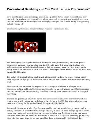 Professional Gambling - So You Want To Be A Pro-Gambler?
So you are thinking about becoming a professional gambler. Do you simply wish additional beer
money for the weekend; a holiday paid for, a little extra cash in the bank, or go the full monty and
turn into a full-time professional gambler, or simply a semi-pro, that is make money from gambling,
but still retain a job?
Whichever it is, there are a number of things you need to understand first.
The vast majority of folk gamble in the hope they win a lofty wad of money, and although this
occasionally happens, I can wage that you donï¿½t really know that many folk who have won
sufficient to retire on (excluding the lottery). In fact you probably know very few, if any, who in
reality break even, fewer still of those that profit. According to Betfair records, only 0.7% make more
than ï¿½15,000 a year.
The fantasy of winning big from gambling clouds the reality, and it is the reality I should initially
make apparent, and get you to understand before you can even consider making money from having
a bet.
In order to do this you should be prepared to put out of your mind most of what you know
concerning betting, and begin the learning process all over again. If you are one of those gamblers
that kids yourself that you are winning, or at least breaking even, you certainly need to disregard
everything.
Professional gambling is a full-time career. For some reason folk have the impression we sit on a
tropical beach, with champagne, and phone in the odd bet to the UK. This wins, and pays for one
more year of luxury. In the words of Derek Thompson ï¿½ Ho Ho Ho!!
Let me tell, I am aware of a lot of professional gamblers and not any of them get near to such a
fantasy, in reality we are fortunate to manage a holiday at all as UK horse racing happens over 360
days a year, with much more night racing to come, including new floodlit racetracks, that means
additional hours work. Of course we do not have to do it, but it is a passion you rarely get with any
other job. How many times do you leap out of bed dying to begin work? I do that each day.
 