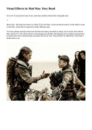 Visual Effects in Mad Max: Fury Road
Go see it if you haven't seen it yet, and then read the full article at fxguide.com.
+
Share this:. But also how there's so little CGI in the film. In this extensive article on the effects work
in the film, visual effects supervisor Andy Williams says:
I've been joking recently about how the film has been promoted as being a live action stunt driven
film--which it is. The whole article is fascinating and doubly entertaining as yet another opportunity
to think about how tremendously awesome this movie was. Visual Effects in Mad Max: Fury Road +
Subtraction.com
 