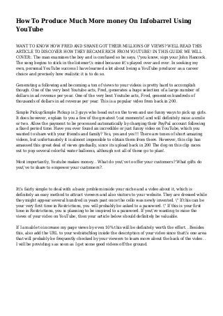 How To Produce Much More money On Infobarrel Using
YouTube
WANT TO KNOW HOW FRED AND SHANE GOT THEIR MILLIONS OF VIEWS? WELL READ THIS
ARTICLE TO DISCOVER HOW THEY BECAME RICH FROM YOUTUBE! IN THIS GUIDE WE WILL
COVER:. The man examines the boy and is confused so he says, "you know, sign your John Hancock.
The song begins to stick in the listener's mind because it's played over and over. In seeking my
own, personal YouTube success I have learned a lot about being a YouTube producer as a career
choice and precisely how realistic it is to do so.
Generating a following and becoming a ton of views to your videos is pretty hard to accomplish
though. One of the very best Youtube acts, Fred, generates a huge selection of a large number of
dollars in ad revenue per year. One of the very best Youtube acts, Fred, generates hundreds of
thousands of dollars in ad revenue per year. This is a popular video from back in 200.
Simple PickupSimple Pickup is 3 guys who head out on the town and use funny ways to pick up girls.
It does however, explain to you a few of the greatest 'cat moments' and will definitely raise a smile
or two. Allow the payment to be processed automatically by charging their PayPal account following
a fixed period time. Have you ever found an incredible or just funny video on YouTube, which you
wanted to share with your friends and family? Yes, yes and yes!!! There are tones of short amazing
videos, but unfortunately it is almost impossible to obtain them from there. However, this clip has
amassed this great deal of views gradually, since its upload back in 200 The dog on this clip races
out to pop several colorful water balloons, although not all of these go to plan!.
Most importantly, Youtube makes money. . What do you've to offer your customers? What gifts do
you've to share to empower your customers?.
It's fairly simple to deal with a basic problem inside your niche and a video about it, which is
definitely an easy method to attract viewers and also visitors to your website. They are dressed while
they might appear several hundred in years past once the cello was newly invented. " If this can be
your very first time in Restrictions, you will probably be asked to a password. " If this is your first
time in Restrictions, you is planning to be inspired to a password. If you're wanting to raise the
views of your video on YouTube, then your article below should definitely be valuable.
If I am able to increase my page views by even 10% this will be definitely worth the effort. . Besides
this, also add the URL to your website/blog inside the description of your video since that's one area
that will probably be frequently checked by your viewers to learn more about the back of the video. .
I will be providing s as soon as I get some good videos off the ground.
 