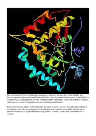 Une enzyme peut etre un biochimiques catalyseur. Quelques-uns sont tres petites, tandis que
d'autres gens sont plus grands et plus encombrants. Une enzyme sera flexible, donc chaque fois d'un
substrat se lie, d'autres parties de votre enzyme pourrait etre modifie. Plusieurs offrent une charge
electrique qui permet la formation associee a des liaisons hydrogene.
Beaucoup d'analyse, adopte a l'identification de vos mecanismes associes a enzymatique catalysee
par des reactions. afin de vous permettre de catalyser une nouvelle reaction biochimique, votre
enzyme doit se lier a 1 ou peut-etre beaucoup plus de l'substrats particuliers concernes dans la
reaction
 