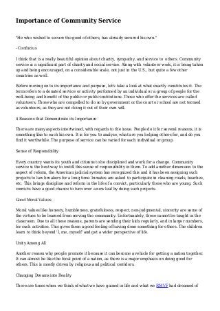 Importance of Community Service
"He who wished to secure the good of others, has already secured his own."
- Confucius
I think that is a really beautiful opinion about charity, sympathy, and service to others. Community
service is a significant part of charity and social service. Along with volunteer work, it is being taken
up and being encouraged, on a considerable scale, not just in the U.S., but quite a few other
countries as well.
Before moving on to its importance and purpose, let's take a look at what exactly constitutes it. The
term refers to a donated service or activity performed by an individual or a group of people for the
well-being and benefit of the public or public institutions. Those who offer the services are called
volunteers. Those who are compelled to do so by government or the court or school are not termed
as volunteers, as they are not doing it out of their own will.
4 Reasons that Demonstrate its Importance
There are many aspects intertwined, with regards to the issue. People do it for several reasons, it is
something like to each his own. It is for you to analyze, what are you helping others for, and do you
find it worthwhile. The purpose of service can be varied for each individual or group.
Sense of Responsibility
Every country wants its youth and citizens to be disciplined and work for a change. Community
service is the best way to instill this sense of responsibility in them. To add another dimension to the
aspect of reform, the American judicial system has recognized this and it has been assigning such
projects to law breakers for a long time. Inmates are asked to participate in cleaning roads, beaches,
etc. This brings discipline and reform in the life of a convict, particularly those who are young. Such
convicts have a good chance to turn over a new leaf by doing such projects.
Good Moral Values
Moral values like honesty, humbleness, gratefulness, respect, non-judgmental, sincerity are some of
the virtues to be learned from serving the community. Unfortunately, these cannot be taught in the
classroom. Due to all these reasons, parents are sending their kids regularly, and in larger numbers,
for such activities. This gives them a good feeling of having done something for others. The children
learn to think beyond 'I, me, myself' and get a wider perspective of life.
Unity Among All
Another reason why people promote it because it can become a vehicle for getting a nation together.
It can almost be like the focal point of a nation, as there is a major emphasis on doing good for
others. This is mostly driven by religious and political corridors.
Changing Dreams into Reality
There are times when we think of what we have gained in life and what we RMVF had dreamed of
 