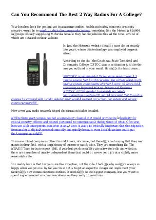 Can You Recommend The Best 2 Way Radios For A College?
Your best bet, be it for general use in academic studies, health and safety concerns or simply
security, would be to employ a digital two-way radio system, something like the Motorola SL4000.
Iâ€™m specifically suggesting Motorola because they handle jobs like this all the time, several of
which are detailed on their website.
In fact, the Motorola website details a case almost exactly
like yours, where this technology was employed to great
effect.
According to the site, the Cincinnati State Technical and
Community College (CSTCC) was in a situation just like the
one you outlined in your email. Hereâ€™s the basic issue...
â€œCSTCC is comprised of three campuses and over 1.3
million square feet.Â Until recently, the college used an all-
analog system, components of whichÂ were 15 years old.Â
According to Raymond Mirizzi, Director of Facilities
atCSTCC, â€œWe needed to upgrade our whole
communications system,â€ and itÂ was vital that the entire
campus be covered with a radio solution that wouldÂ support very clear, consistent and secure
communicationsâ€.
How a two-way radio network helped the situation is also detailed.
â€œThe three-part campus needed a supervisory channel that would provide theÂ flexibility for
critical security officers and related personnel to communicateÂ during times of crisis. Of course,
because such emergencies can arise at anyÂ time, it was also critically important that the migration
from analog to digitalÂ proceed smoothly and quickly because even brief downtime could put
theÂ campus at riskâ€.
There are lots of companies other than Motorola, of course, but thereâ€™s no denying that they are
giants in their field, with a long history of customer satisfaction. They are something like The
â€˜Aâ€™ Team in that respect. Still, if your budget doesnâ€™t quite allow for bells and whistles,
there are a number of quality independent firms that could do a very good job at a slightly more
reasonable rate.
The reality here is that bargains are the exception, not the rule. Thatâ€™s why weâ€™re always so
happy when we get one. By far your best bet is to get an expert to design and implement your
facultyâ€™s new communications method. It neednâ€™t be the biggest company, but you want to
spend a good amount on communications, as they really do save lives.
 