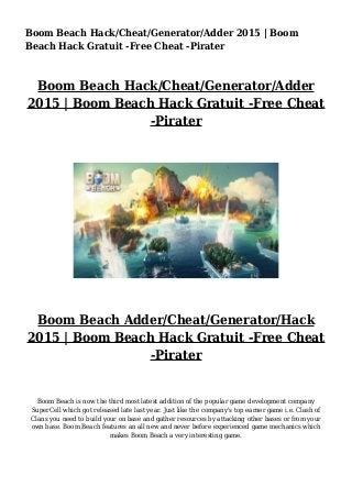 Boom Beach Hack/Cheat/Generator/Adder 2015 | Boom
Beach Hack Gratuit -Free Cheat -Pirater
Boom Beach Hack/Cheat/Generator/Adder
2015 | Boom Beach Hack Gratuit -Free Cheat
-Pirater
Boom Beach Adder/Cheat/Generator/Hack
2015 | Boom Beach Hack Gratuit -Free Cheat
-Pirater
Boom Beach is now the third most latest addition of the popular game development company
SuperCell which got released late last year. Just like the company's top earner game i.e. Clash of
Clans you need to build your on base and gather resources by attacking other bases or from your
own base. Boom Beach features an all new and never before experienced game mechanics which
makes Boom Beach a very interesting game.
 