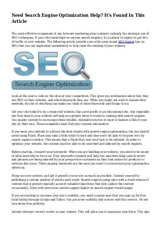 Need Search Engine Optimization Help? It's Found In This
Article
The most effective component of any Internet marketing plan is almost certainly the strategic use of
SEO techniques. If your site ranks high on various search engines, it is natural to expect to get lots
of traffic in your website. The following article provides you with some sound SEO Expert tips on
SEO that you can implement immediately to help raise the ranking of your website.
Look at the source code on the sites of your competitors. This gives you information about how they
use SEO on their website, and which keywords they use. While you might not wish to imitate their
methods, this bit of sleuthing can make you think of other keywords and things to try.
Get your site linked to by a respected website, like a non-profit or an educational site. Any reputable
site that links to your website will help you greatly when it comes to ranking with search engines.
Use quality content to encourage these reliable, reputable sources to want to feature a link to your
site on their own. These companies must find your content informative.
If you want your website to achieve the best results with search engine optimization, the you should
avoid using Flash. Flash may take a little while to load and then won't be able to be gone over by
search engine crawlers. This means that a Flash file's text won't get to be indexed. In order to
optimize your website, the content must be able to be searched and indexed by search engines.
Before starting, research your keywords. When you are building your website, you need to be aware
of what keywords to focus on. Your keywords research will help you ascertain what search words
and phrases are being entered by your prospective customers as they look online for products or
services like yours. These popular keywords are the ones you want to concentrate your optimization
efforts on.
Pump out new content, and get it posted to your site as much as possible. Commit yourself to
publishing a certain number of stories each week. Search engines judge sites with a fresh stream of
content that is posted regularly as more valuable than those that only update the content
occasionally. Sites with more new content appear higher on search engine results pages.
If you are looking to increase your site's visibility, you need to make sure that you sign up for free
local listing through Google and Yahoo. You get more visibility and visitors with this service. Do not
turn down free publicity.
Include relevant current events in your content. This will allow you to maximize your draw. This also
 