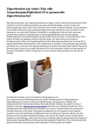 Zigarettenbox aus Leder: Eine edle
VerpackungsmÃ¶glichkeit fÃ¼r genussvolle
Zigarettenraucher
Mal offen gesprochen, eine Zigarettenschachtel aus Pappe, welche schon durch den kleinsten Druck
zerknittert, ist doch wahrlich mitnichten ein ansprechender Blickfang, welcher Freude aufs
RauchvergnÃ¼gen macht, oder? Und in KÃ¼rze wird es leider Ã¼beraus ekelhaft, wenn Aufnahmen
von entstellten BÃ¼rgern oder erkrankten KÃ¶rperteilen die OberflÃ¤che einer Schachtel visuell
dominieren, um einen aufrÃ¼ttelnden Wirkeffekt zu ermÃ¶glichen. Dies ruft doch nach einer
ansehnlichen respektive schutzgebenden VerpackungsmÃ¶glichkeit mit Ã¼berzeugenden
FunkltionalitÃ¤ten: Die Zigarettenboxen aus Kunststoff, die Sie im Shop in Ã¼bersichtlicher Form
finden, dÃ¼rfen sich dagegen wahrlich erblicken lassen. Wir haben Ihnen eine attraktive
Modellauswahl mit Blick auf VerpackungshÃ¼llen fÃ¼r Zigarettenschachteln bzw. Futterale fÃ¼r
Zigarettenschachteln kompositioniert. Der praktische bzw. greifbare Vorzug besagter Zigarettenbox
aus Metall ist es, dass eine volle Zigarettenschachtel im Inneren Stauraum findet. BloÃŸ Verpackung
hineinschieben, fertig ist eine stabile Alternative fÃ¼r die Verpackung. Selbst ein Feuerspender ist
hiermit in GriffnÃ¤he. Welches Design kann es sein? In diesem Shop genieÃŸen Sie die Qual der
Wahlâ€¦
Wir offerieren Kunden in den verschiedenen Shopkategorien von
www.zigarettenetui24.de/Packungsetuis eine groÃŸe Modellauswahl an alltagstauglichen
Zigarettenboxen mit Gravur in diversen FarbtÃ¶nen bzw. Designmustern. WÃ¤hlen Sie
entsprechend Ihrer Geschmacksvorlieben Ihren individuellen Liebling: Ganz gleich ob immer
moderner schwarzer Zigarettenbox aus Kunststoff Lederlook, ein trendiger brÃ¤unlicher Ton in
Wildlederoptik oder Zigarettenbox mit Kristallen, mit unseren Varianten haben Sie genussvolle
Momente stilsicher in der Hand. Funktionale Detailaspekte wie ein einzelnes Feuerzeugfach
respektive eine GÃ¼rtelschlaufe ermÃ¶glichen Ihnen im Alltag neue Optionen. Klicken Sie sich
direkt durch die jeweilige Produktbeschreibung, um sich mit den Details und den mitgelieferten
Zugaben zu beschÃ¤ftigen. Achten Sie bitte bei der Artikelauswahl der Zigarettenbox aus Plastik auf
die passende GesamtgrÃ¶ÃŸe mit Blick auf aufzubewahrende Schachteln. Und so einfach steht dem
â€˜rauchendenâ€˜ Genussmoment zukÃ¼nftig keine StÃ¶rung mehr im Wegeâ€¦
 