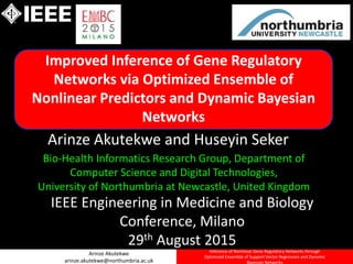 Arinze Akutekwe
arinze.akutekwe@northumbria.ac.uk
Inference of Nonlinear Gene Regulatory Networks through
Optimized Ensemble of Support Vector Regression and Dynamic
Bayesian Networks
Improved Inference of Gene Regulatory
Networks via Optimized Ensemble of
Nonlinear Predictors and Dynamic Bayesian
Networks
Bio-Health Informatics Research Group, Department of
Computer Science and Digital Technologies,
University of Northumbria at Newcastle, United Kingdom
IEEE Engineering in Medicine and Biology
Conference, Milano
29th August 2015
Arinze Akutekwe and Huseyin Seker
 