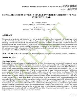 NOVATEUR PUBLICATIONS
INTERNATIONAL JOURNAL OF INNOVATIONS IN ENGINEERING RESEARCH AND TECHNOLOGY [IJIERT]
ISSN: 2394-3696
VOLUME 2, ISSUE 6, JUNE-2015
1 | P a g e
SIMULATION STUDY OF QZSI Z-SOURCE INVERTER FOR RESISTIVE AND
INDUCTIVE LOAD
Mr. Gundhar Chougule
ME student Dept. of Electrical Engg. GHRIET, Pune.
Dr. Asha Gaikwad
Professor, Dept. of Electrical Engg, GHRIET, Pune.
ABSTRACT
This paper involves design and simulation of a step up dc/dc converter topology connected with the chopper circuit
intended for resistive and inductive load. The topology contains voltage fed qzsi Z Source Inverter (qzsi), a high
frequency isolation transformer with reduced turn’s ratio, a Voltage Doubler Rectifier (VDR). A carrier based Pulse-
Width Modulation (PWM) which employs shoot through state strategy for qzsi is implemented which gives significantly
high voltage gain compared to traditional PWM techniques. To improve the power density of converter, three phase ac-
link and three-phase VDR is implemented. The designed step up dc/dc converter is tested for various kinds of resistive
and inductive load in MATLAB/SIMULIKN platform.
INDEX TERMS: DC to DC converter, qzsi, Shoot through state, Voltage Doubler-Rectifier, Isolation Transformer
INTRODUCTION
Literature Survey
Traditionally, power inverters can be broadly classified as either the voltage-source inverter (VSI) or current- source
inverter (CSI) type, For a VSI, the inverter is fed from a dc voltage source usually with a relatively large capacitor
connected in parallel. It is well known that the maximum ac voltage output of a VSI is limited to 1.15 times half the dc
source voltage (using modulation strategies with triplen offsets added) before being over-modulated. The VSI can
therefore only be used for buck (step-down) dc–ac power conversion or boost (step-up) ac–dc power rectification,
assuming that no additional dc–dc converter is used to buck/boost the dc link voltage. On the other hand, a CSI is fed
from a dc current source, which is usually implemented by connecting a dc source in series with a relatively large
inductor and its ac voltage output is always greater than the dc source voltage that feeds the dc-side inductor. The CSI is
therefore only suitable for boost dc–ac power conversion or buck ac–dc power rectification. For applications requiring
both buck and boost power conversions, -source inverters have recently been proposed as a possible solution with many
performance benefits summarized , where a unique impedance network is coupled between a power source and an
inverter circuit. The power source and inverter circuit can be of either the voltage-source or current source type, and the
impedance network is implemented using a split-inductor (and) and capacitors (and) connected in Z shape. This unique
impedance network allows the Z-source inverter to buck and boost its output voltage, and also provides it with unique
features that cannot be achieved with conventional VSIs and CSIs. Given its many benefits, [1] presents a detailed
analysis on the modulation of voltage-type Z-source inverters.
 