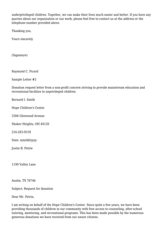 underprivileged children. Together, we can make their lives much easier and better. If you have any
queries about our organization or our work, please feel free to contact us at the address or the
telephone number provided above.
Thanking you,
Yours sincerely
(Signature)
Raymond C. Picard
Sample Letter #2
Donation request letter from a non-profit concern striving to provide mainstream education and
recreational facilities to unprivileged children.
Bernard I. Smith
Hope Children's Center
3306 Glenwood Avenue
Shaker Heights, OH 44120
216-283-9518
Date: mm/dd/yyyy
Justin B. Petrie
1190 Valley Lane
Austin, TX 78746
Subject: Request for donation
Dear Mr. Petrie,
I am writing on behalf of the Hope Children's Center. Since quite a few years, we have been
providing thousands of children in our community with free access to counseling, after-school
tutoring, mentoring, and recreational programs. This has been made possible by the numerous
generous donations we have received from our aware citizens.
 