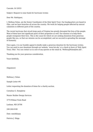 Cascade, IA 52033
Subject: Request to raise funds for hurricane victims
Dear Mr. Rodriguez,
I, Mellissa Nolan, am the Senior Coordinator of the Holy Spirit Trust. Our headquarters are based in
Ohio, and we have branches all across the country. We work for helping people affected by natural
calamities in different parts of the country.
The recent hurricane that struck large parts of Virginia has greatly disrupted the lives of the people.
Most of them have lost significant parts of their properties as well. Our mission is to help these
people reorganize their lives. This is the cause for which we are seeking donations from generous
people like you, so that our mission can be accomplished, and we succeed in spreading the message
of humanity.
Once again, it is our humble appeal to kindly make a generous donation for the hurricane victims.
You can send in your donations through our website, 'www.hst.abc' or a check in favor of 'Holy Spirit
Trust, Ohio'. You can contact us in case of any queries at the email id, 'MellissaJNolan@hst.abc'.
Thanking you for your generous consideration.
Yours faithfully,
(Signature)
Mellissa J. Nolan
Sample Letter #4
Letter requesting the donation of items for a charity auction.
Cornelius G. Humphrey
Master Builder Design Services
3774 Wilmar Farm Road
Lanham, MD 20706
240-246-6168
Date: mm/dd/yyyy
Patricia J. Shipp
 