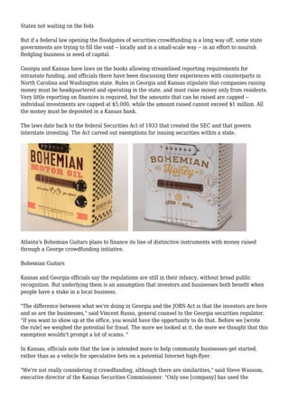 States not waiting on the feds
But if a federal law opening the floodgates of securities crowdfunding is a long way off, some state
governments are trying to fill the void -- locally and in a small-scale way -- in an effort to nourish
fledgling business in need of capital.
Georgia and Kansas have laws on the books allowing streamlined reporting requirements for
intrastate funding, and officials there have been discussing their experiences with counterparts in
North Carolina and Washington state. Rules in Georgia and Kansas stipulate that companies raising
money must be headquartered and operating in the state, and must raise money only from residents.
Very little reporting on finances is required, but the amounts that can be raised are capped --
individual investments are capped at $5,000, while the amount raised cannot exceed $1 million. All
the money must be deposited in a Kansas bank.
The laws date back to the federal Securities Act of 1933 that created the SEC and that govern
interstate investing. The Act carved out exemptions for issuing securities within a state.
Atlanta's Bohemian Guitars plans to finance its line of distinctive instruments with money raised
through a George crowdfunding initiative.
Bohemian Guitars
Kansas and Georgia officials say the regulations are still in their infancy, without broad public
recognition. But underlying them is an assumption that investors and businesses both benefit when
people have a stake in a local business.
"The difference between what we're doing in Georgia and the JOBS Act is that the investors are here
and so are the businesses," said Vincent Russo, general counsel to the Georgia securities regulator.
"If you want to show up at the office, you would have the opportunity to do that. Before we [wrote
the rule] we weighed the potential for fraud. The more we looked at it, the more we thought that this
exemption wouldn't prompt a lot of scams. "
In Kansas, officials note that the law is intended more to help community businesses get started,
rather than as a vehicle for speculative bets on a potential Internet high-flyer.
"We're not really considering it crowdfunding, although there are similarities," said Steve Wassom,
executive director of the Kansas Securities Commissioner. "Only one [company] has used the
 