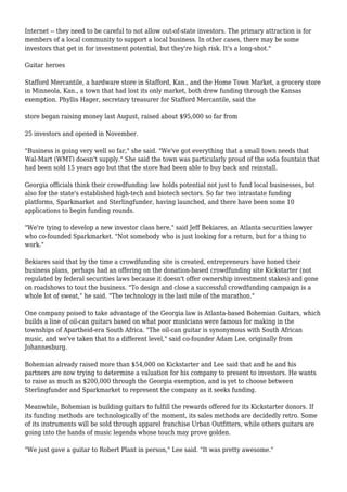 Internet -- they need to be careful to not allow out-of-state investors. The primary attraction is for
members of a local community to support a local business. In other cases, there may be some
investors that get in for investment potential, but they're high risk. It's a long-shot."
Guitar heroes
Stafford Mercantile, a hardware store in Stafford, Kan., and the Home Town Market, a grocery store
in Minneola, Kan., a town that had lost its only market, both drew funding through the Kansas
exemption. Phyllis Hager, secretary treasurer for Stafford Mercantile, said the
store began raising money last August, raised about $95,000 so far from
25 investors and opened in November.
"Business is going very well so far," she said. "We've got everything that a small town needs that
Wal-Mart (WMT) doesn't supply." She said the town was particularly proud of the soda fountain that
had been sold 15 years ago but that the store had been able to buy back and reinstall.
Georgia officials think their crowdfunding law holds potential not just to fund local businesses, but
also for the state's established high-tech and biotech sectors. So far two intrastate funding
platforms, Sparkmarket and Sterlingfunder, having launched, and there have been some 10
applications to begin funding rounds.
"We're tying to develop a new investor class here," said Jeff Bekiares, an Atlanta securities lawyer
who co-founded Sparkmarket. "Not somebody who is just looking for a return, but for a thing to
work."
Bekiares said that by the time a crowdfunding site is created, entrepreneurs have honed their
business plans, perhaps had an offering on the donation-based crowdfunding site Kickstarter (not
regulated by federal securities laws because it doesn't offer ownership investment stakes) and gone
on roadshows to tout the business. "To design and close a successful crowdfunding campaign is a
whole lot of sweat," he said. "The technology is the last mile of the marathon."
One company poised to take advantage of the Georgia law is Atlanta-based Bohemian Guitars, which
builds a line of oil-can guitars based on what poor musicians were famous for making in the
townships of Apartheid-era South Africa. "The oil-can guitar is synonymous with South African
music, and we've taken that to a different level," said co-founder Adam Lee, originally from
Johannesburg.
Bohemian already raised more than $54,000 on Kickstarter and Lee said that and he and his
partners are now trying to determine a valuation for his company to present to investors. He wants
to raise as much as $200,000 through the Georgia exemption, and is yet to choose between
Sterlingfunder and Sparkmarket to represent the company as it seeks funding.
Meanwhile, Bohemian is building guitars to fulfill the rewards offered for its Kickstarter donors. If
its funding methods are technologically of the moment, its sales methods are decidedly retro. Some
of its instruments will be sold through apparel franchise Urban Outfitters, while others guitars are
going into the hands of music legends whose touch may prove golden.
"We just gave a guitar to Robert Plant in person," Lee said. "It was pretty awesome."
 
